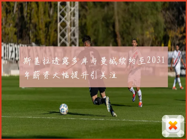 斯基拉透露多库与曼城续约至2031年薪资大幅提升引关注