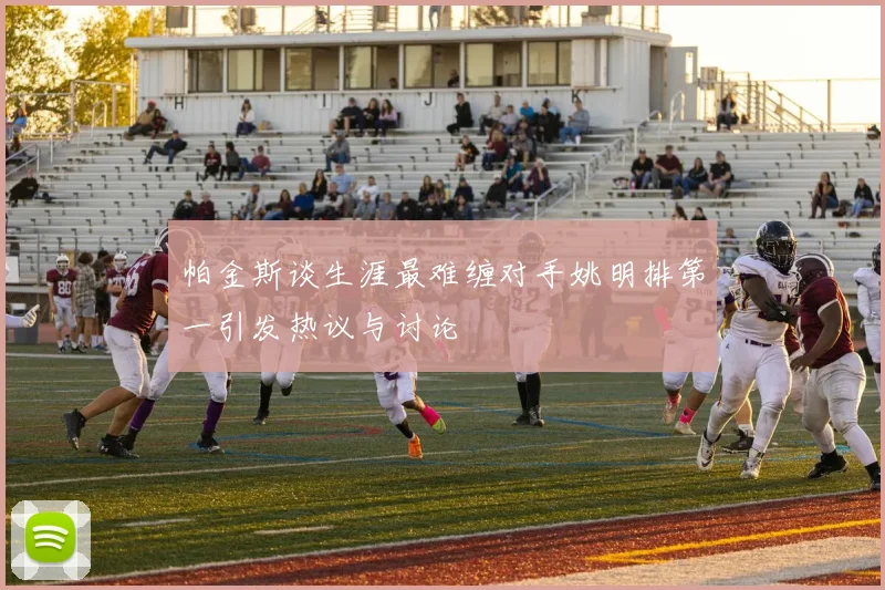 帕金斯谈生涯最难缠对手姚明排第一引发热议与讨论