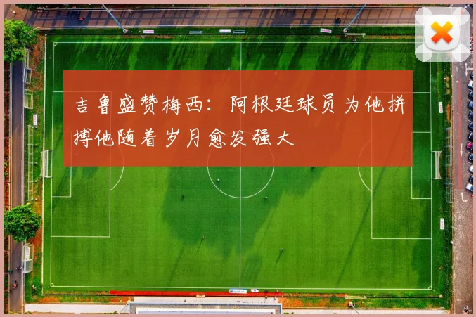 吉鲁盛赞梅西：阿根廷球员为他拼搏他随着岁月愈发强大