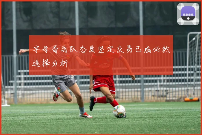 字母哥离队态度坚定交易已成必然选择分析