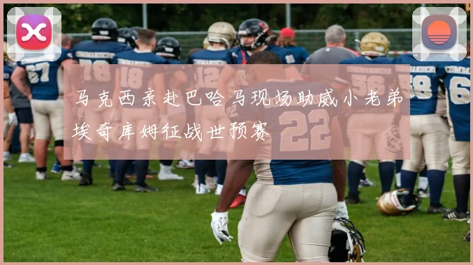 马克西亲赴巴哈马现场助威小老弟埃奇库姆征战世预赛