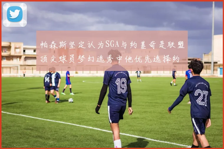 帕森斯坚定认为SGA与约基奇是联盟顶尖球员梦幻选秀中他优先选择约基奇