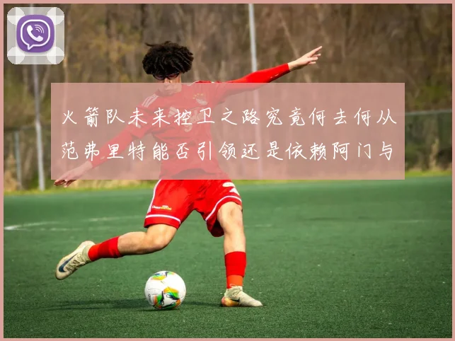 火箭队未来控卫之路究竟何去何从范弗里特能否引领还是依赖阿门与谢泼德
