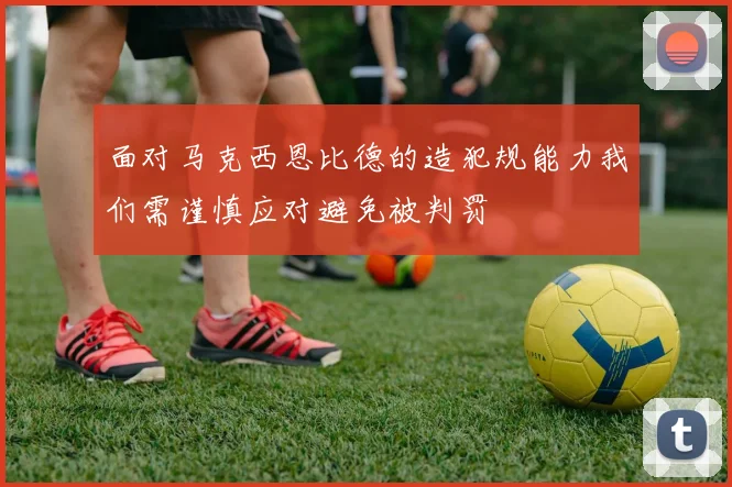 面对马克西恩比德的造犯规能力我们需谨慎应对避免被判罚