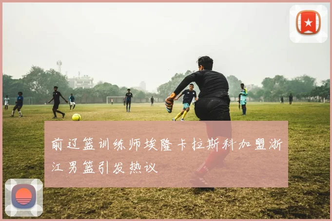 前辽篮训练师埃隆卡拉斯科加盟浙江男篮引发热议