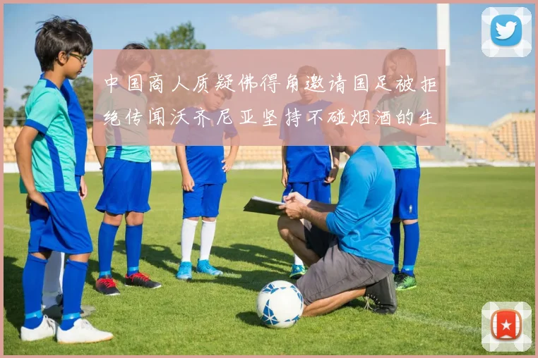 中国商人质疑佛得角邀请国足被拒绝传闻沃齐尼亚坚持不碰烟酒的生活方式