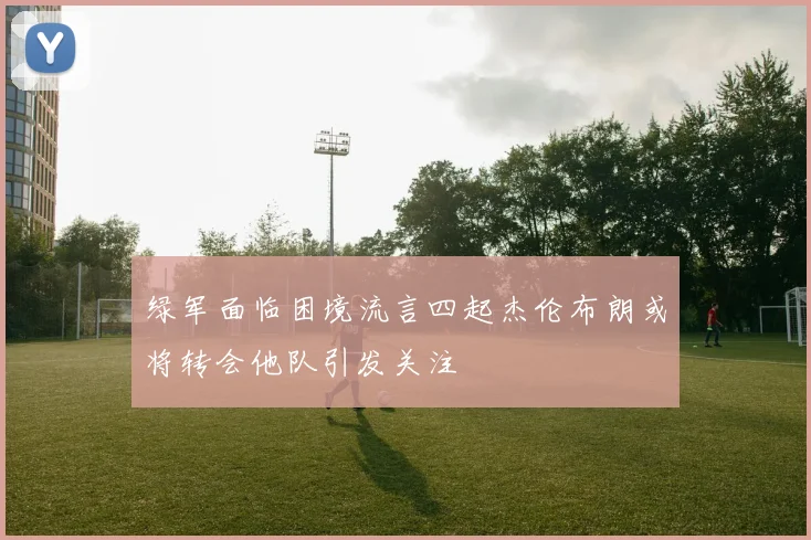 绿军面临困境流言四起杰伦布朗或将转会他队引发关注