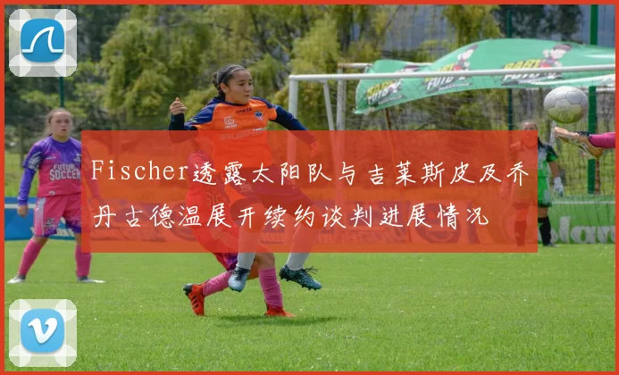 Fischer透露太阳队与吉莱斯皮及乔丹古德温展开续约谈判进展情况