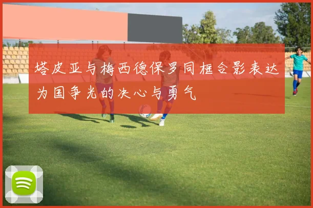 塔皮亚与梅西德保罗同框合影表达为国争光的决心与勇气